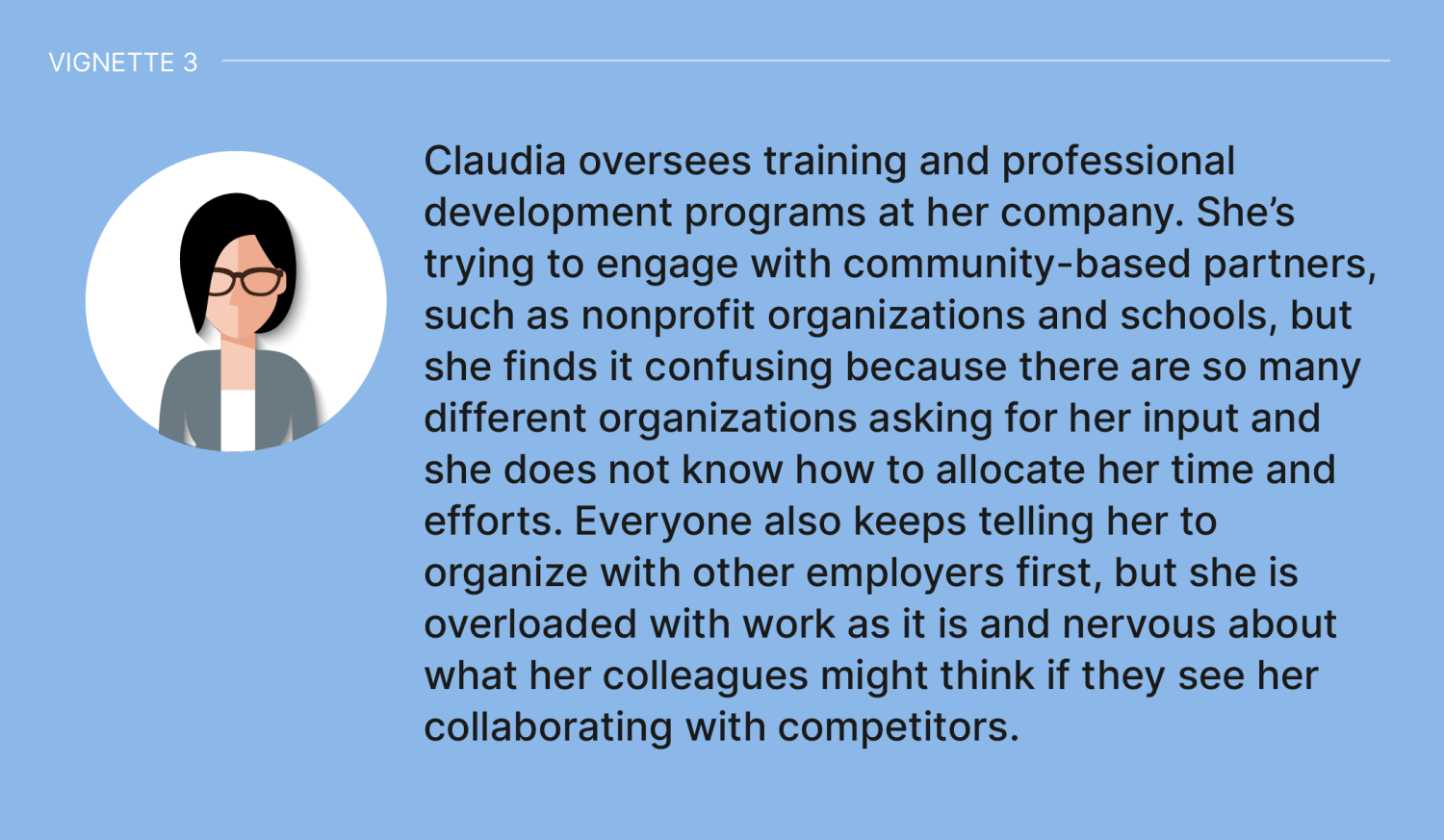 Vignette 3: Claudia oversees training and professional development programs at her company. She’s trying to engage with community-based partners, such as nonprofit organizations and schools, but she finds it confusing because there are so many different organizations asking for her input and she does not know how to allocate her time and efforts. Everyone also keeps telling her to organize with other employers first, but she is overloaded with work as it is and nervous about what her colleagues might think if they see her collaborating with competitors.