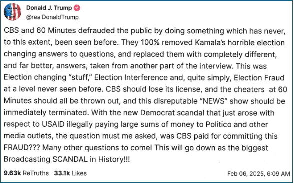 TruthSocial Post from @realDonaldTrump on February 6, 2025. The post reads: "CBS and 60 Minutes defrauded the public by doing something which has never, to this extent, been seen before. They 100% removed Kamala's horrible election changing answers to questions, and replaced them with completely different, and far better, answers, taken from another part of the interview. This was Election changing "stuff," Election Interference and, quite simply, Election Fraud at a level never seen before. CBS should lose its license, and the cheaters at 60 Minutes should all be thrown out, and this disreputable "NEWS" show should be immediately terminated. With the new Democrat scandal that just arose with respect to USAID illegally paying large sums of money to Politico and other media outlets, the question must me asked, was CBS paid for committing this FRAUD??? Many other questions to come! This will go down as the biggest Broadcasting SCANDAL in History!!!"